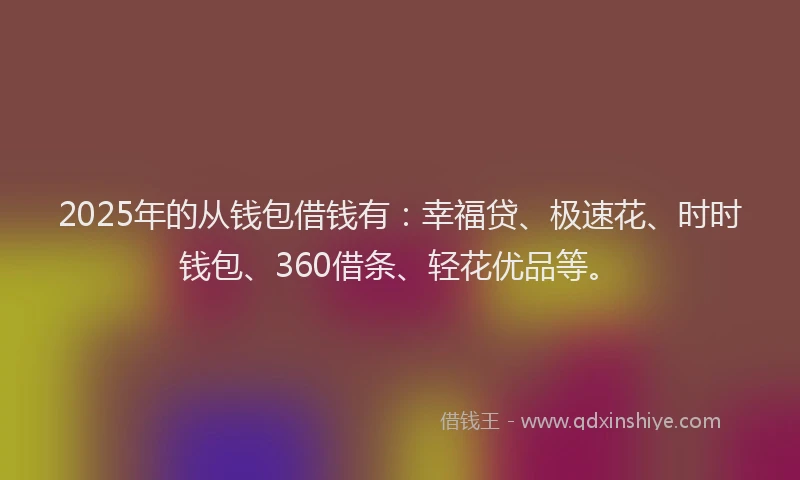 2025年的从钱包借钱有：幸福贷、极速花、时时钱包、360借条、轻花优品等。