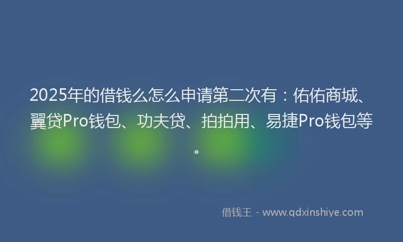 2025年的借钱么怎么申请第二次有：佑佑商城、翼贷Pro钱包、功夫贷、拍拍用、易捷Pro钱包等。