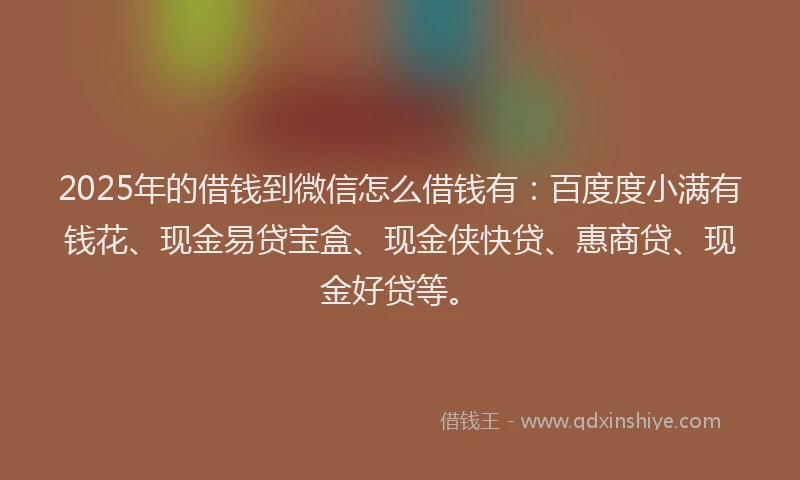 2025年的借钱到微信怎么借钱有：百度度小满有钱花、现金易贷宝盒、现金侠快贷、惠商贷、现金好贷等。