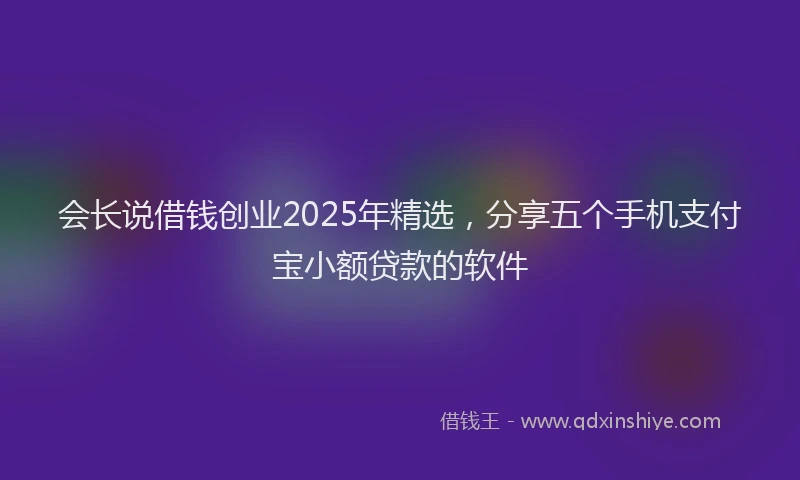会长说借钱创业2025年精选，分享五个手机支付宝小额贷款的软件