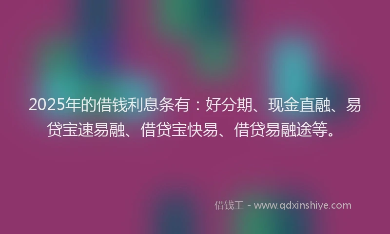 2025年的借钱利息条有：好分期、现金直融、易贷宝速易融、借贷宝快易、借贷易融途等。