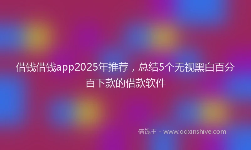 借钱借钱app2025年推荐，总结5个无视黑白百分百下款的借款软件