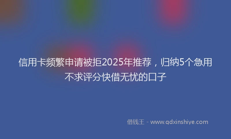 信用卡频繁申请被拒2025年推荐，归纳5个急用不求评分快借无忧的口子