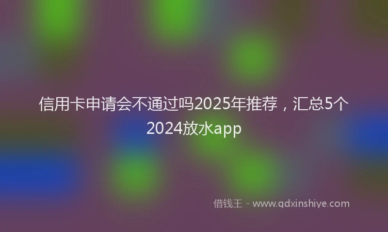信用卡申请会不通过吗2025年推荐，汇总5个2024放水app