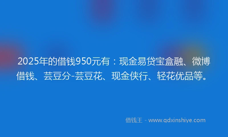 2025年的借钱950元有：现金易贷宝盒融、微博借钱、芸豆分-芸豆花、现金侠行、轻花优品等。