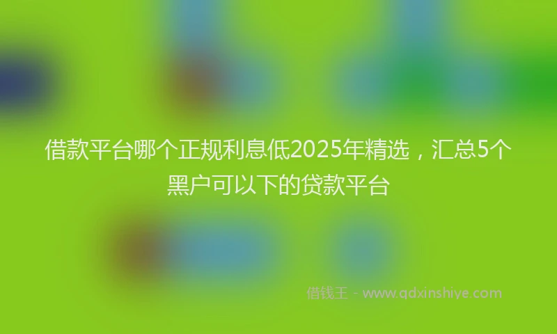借款平台哪个正规利息低2025年精选，汇总5个黑户可以下的贷款平台