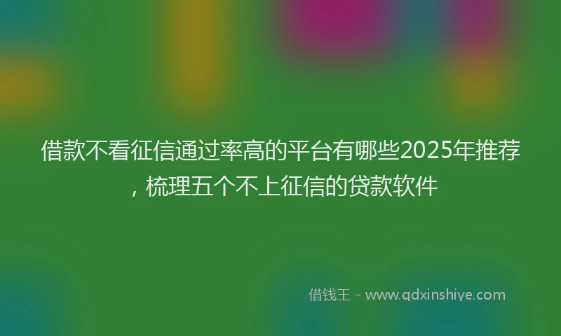 借款不看征信通过率高的平台有哪些2025年推荐，梳理五个不上征信的贷款软件