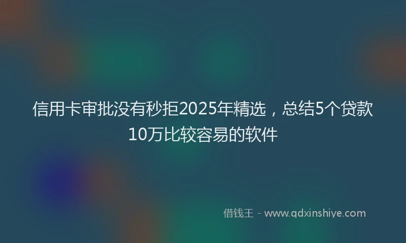 信用卡审批没有秒拒2025年精选，总结5个贷款10万比较容易的软件