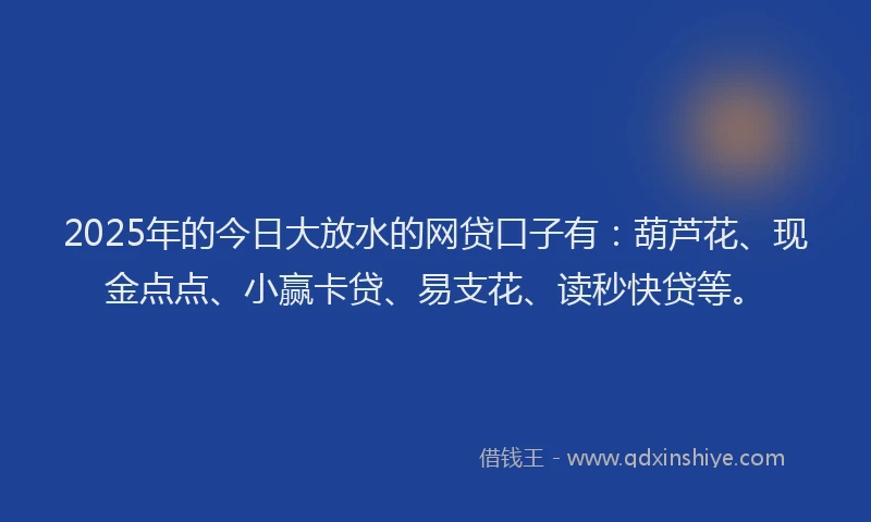 2025年的今日大放水的网贷口子有：葫芦花、现金点点、小赢卡贷、易支花、读秒快贷等。