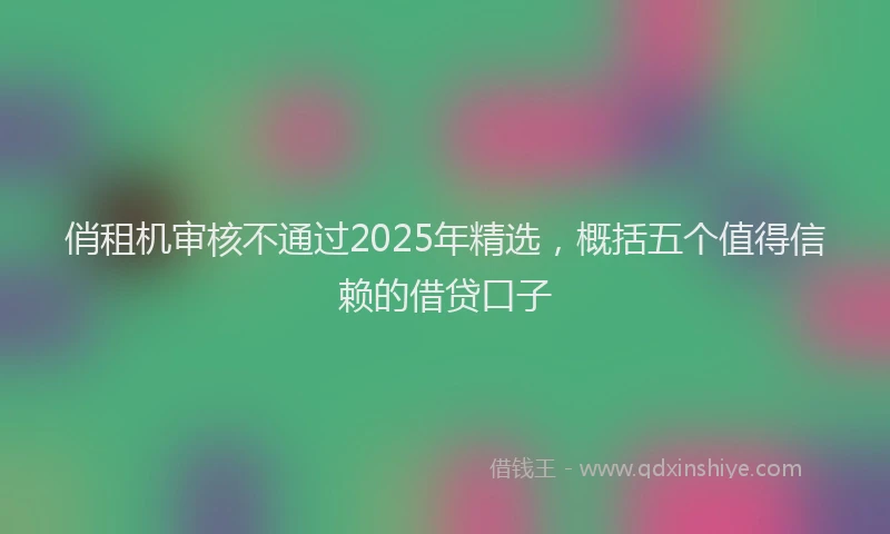俏租机审核不通过2025年精选，概括五个值得信赖的借贷口子