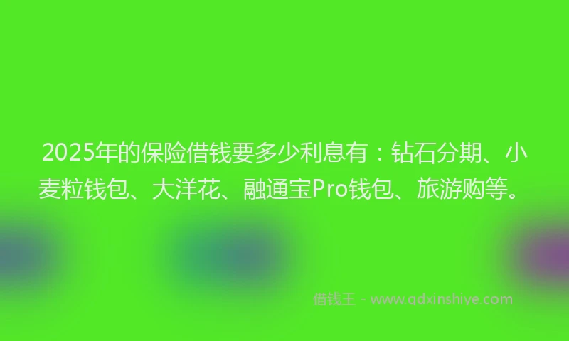2025年的保险借钱要多少利息有：钻石分期、小麦粒钱包、大洋花、融通宝Pro钱包、旅游购等。