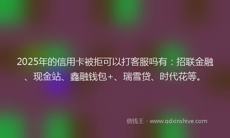 2025年的信用卡被拒可以打客服吗有：招联金融、现金站、鑫融钱包+、瑞雪贷、时代花等。