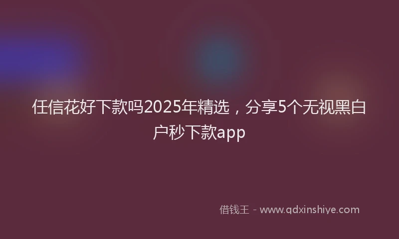 任信花好下款吗2025年精选，分享5个无视黑白户秒下款app
