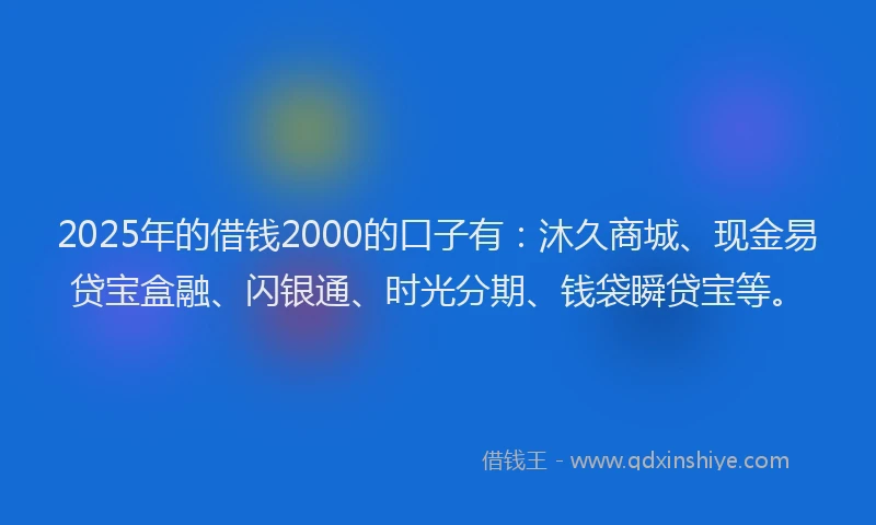 2025年的借钱2000的口子有：沐久商城、现金易贷宝盒融、闪银通、时光分期、钱袋瞬贷宝等。