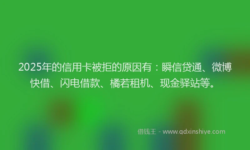 2025年的信用卡被拒的原因有：瞬信贷通、微博快借、闪电借款、橘若租机、现金驿站等。