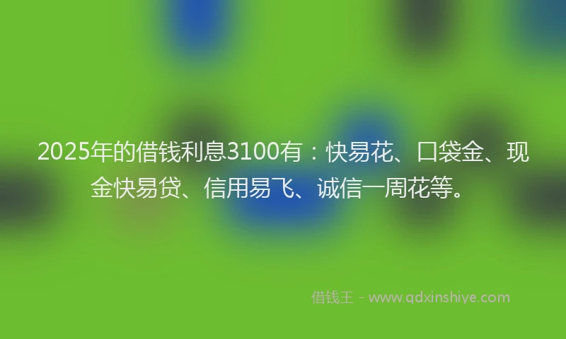 2025年的借钱利息3100有：快易花、口袋金、现金快易贷、信用易飞、诚信一周花等。