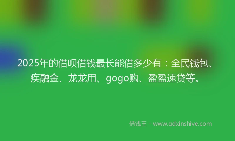 2025年的借呗借钱最长能借多少有：全民钱包、疾融金、龙龙用、gogo购、盈盈速贷等。