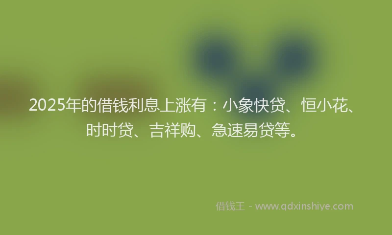 2025年的借钱利息上涨有：小象快贷、恒小花、时时贷、吉祥购、急速易贷等。
