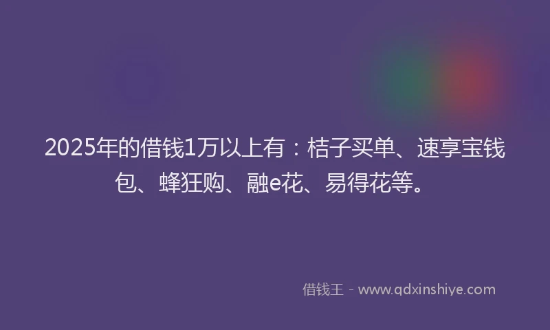 2025年的借钱1万以上有：桔子买单、速享宝钱包、蜂狂购、融e花、易得花等。