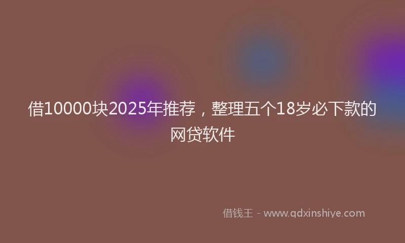 借10000块2025年推荐，整理五个18岁必下款的网贷软件