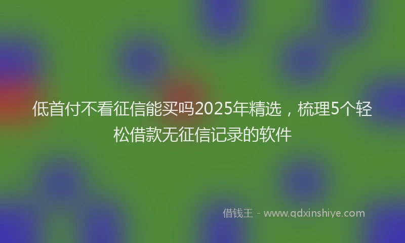 低首付不看征信能买吗2025年精选，梳理5个轻松借款无征信记录的软件