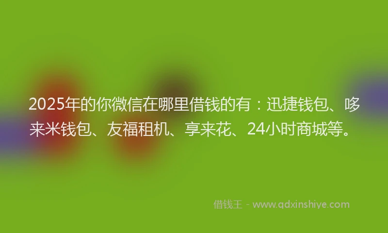 2025年的你微信在哪里借钱的有：迅捷钱包、哆来米钱包、友福租机、享来花、24小时商城等。