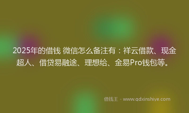 2025年的借钱 微信怎么备注有：祥云借款、现金超人、借贷易融途、理想给、金易Pro钱包等。