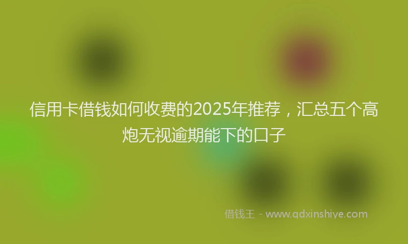 信用卡借钱如何收费的2025年推荐，汇总五个高炮无视逾期能下的口子