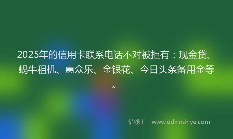 2025年的信用卡联系电话不对被拒有：现金贷、蜗牛租机、惠众乐、金银花、今日头条备用金等。