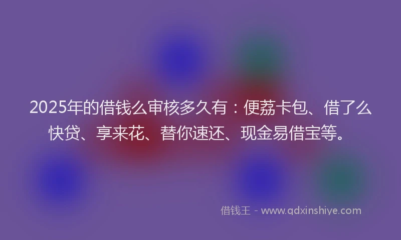 2025年的借钱么审核多久有：便荔卡包、借了么快贷、享来花、替你速还、现金易借宝等。