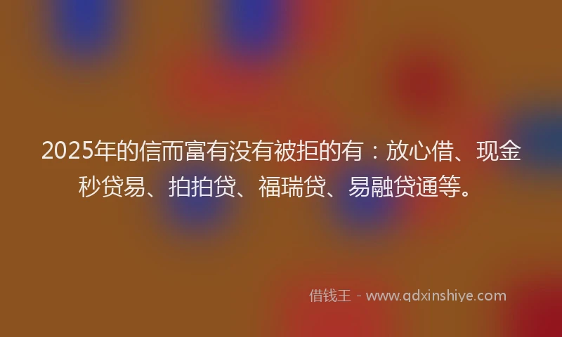 2025年的信而富有没有被拒的有：放心借、现金秒贷易、拍拍贷、福瑞贷、易融贷通等。