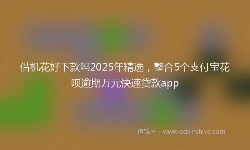 借机花好下款吗2025年精选，整合5个支付宝花呗逾期万元快速贷款app