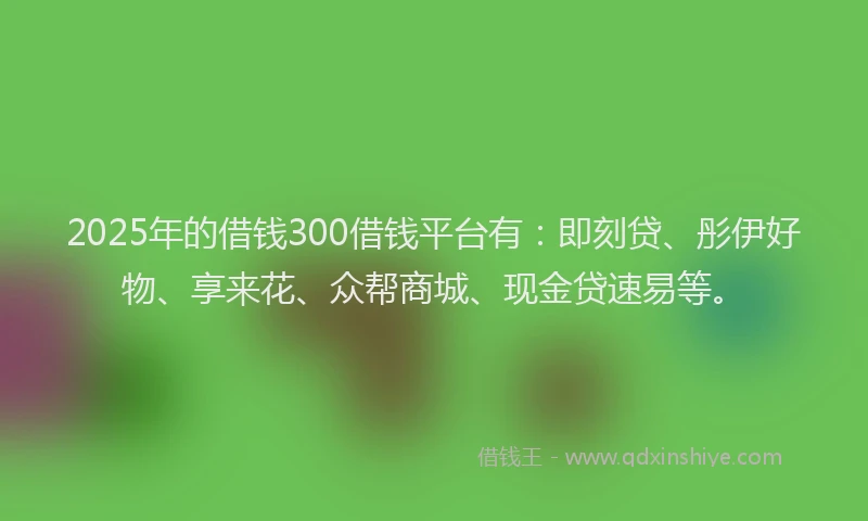 2025年的借钱300借钱平台有：即刻贷、彤伊好物、享来花、众帮商城、现金贷速易等。