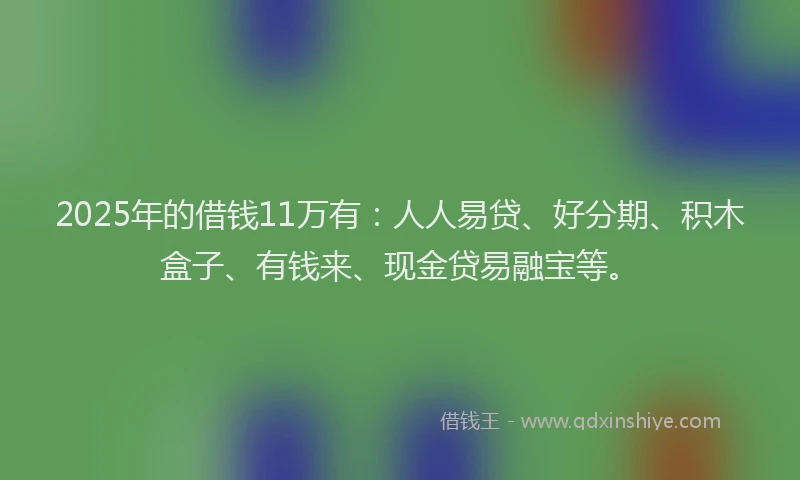 2025年的借钱11万有：人人易贷、好分期、积木盒子、有钱来、现金贷易融宝等。