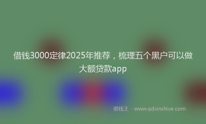 借钱3000定律2025年推荐，梳理五个黑户可以做大额贷款app