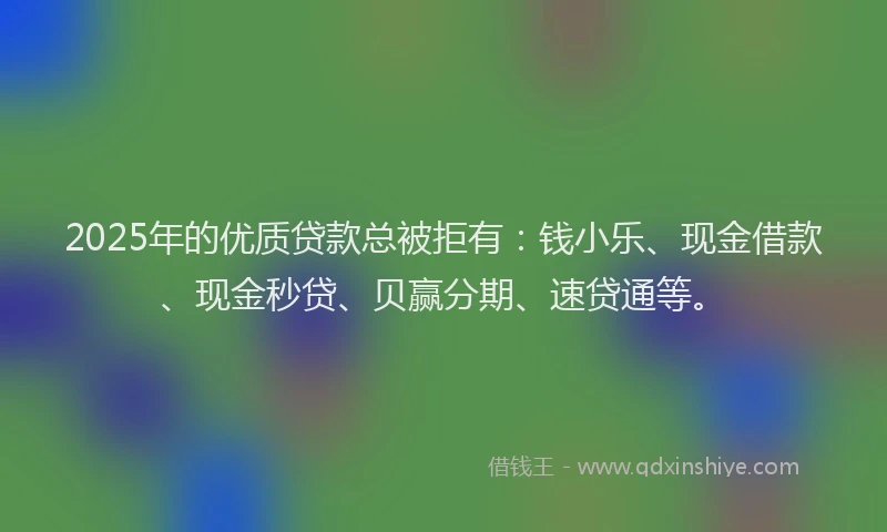 2025年的优质贷款总被拒有：钱小乐、现金借款、现金秒贷、贝赢分期、速贷通等。