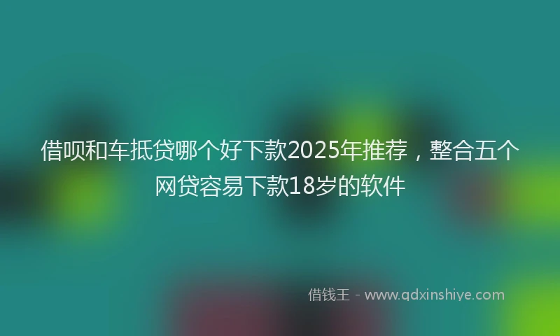 借呗和车抵贷哪个好下款2025年推荐，整合五个网贷容易下款18岁的软件