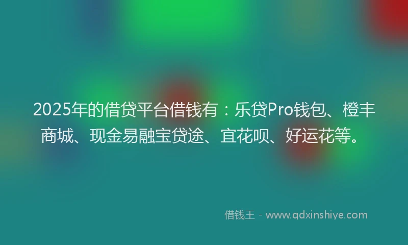 2025年的借贷平台借钱有：乐贷Pro钱包、橙丰商城、现金易融宝贷途、宜花呗、好运花等。