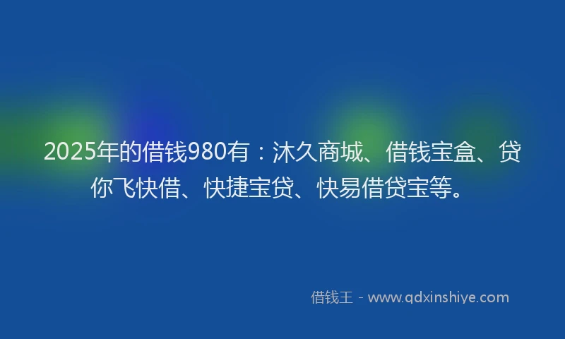2025年的借钱980有：沐久商城、借钱宝盒、贷你飞快借、快捷宝贷、快易借贷宝等。