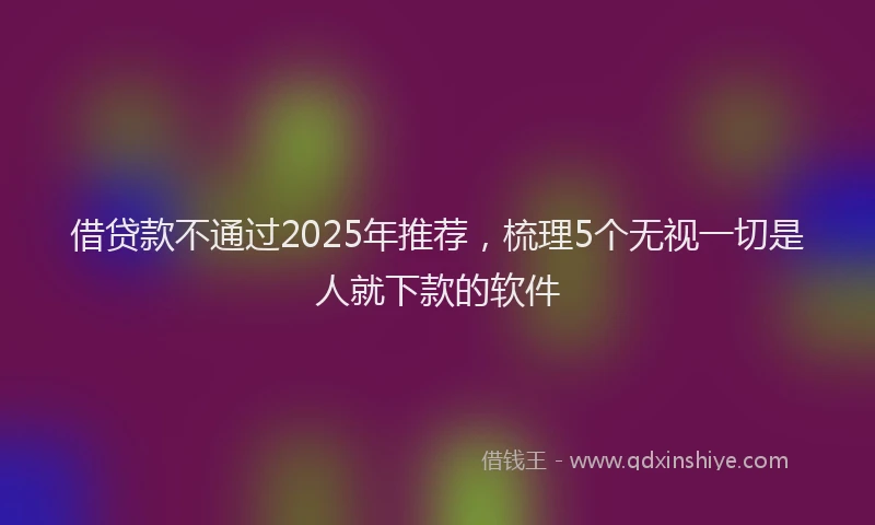 借贷款不通过2025年推荐，梳理5个无视一切是人就下款的软件