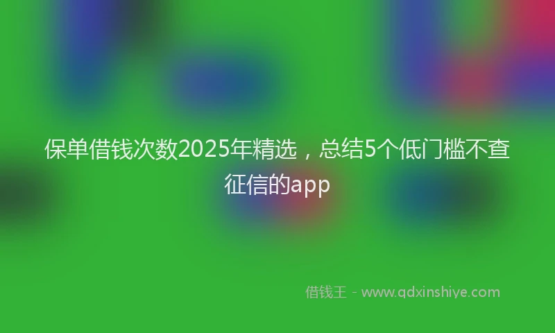 保单借钱次数2025年精选，总结5个低门槛不查征信的app