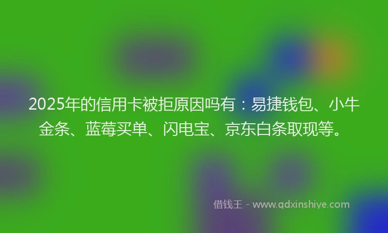 2025年的信用卡被拒原因吗有：易捷钱包、小牛金条、蓝莓买单、闪电宝、京东白条取现等。