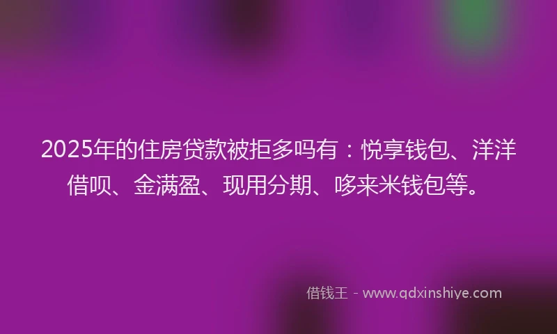 2025年的住房贷款被拒多吗有：悦享钱包、洋洋借呗、金满盈、现用分期、哆来米钱包等。