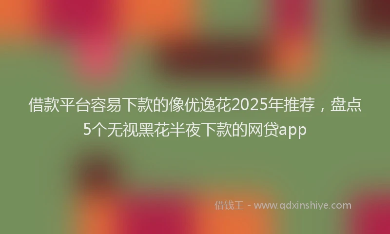 借款平台容易下款的像优逸花2025年推荐，盘点5个无视黑花半夜下款的网贷app
