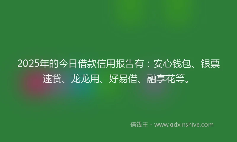 2025年的今日借款信用报告有：安心钱包、银票速贷、龙龙用、好易借、融享花等。