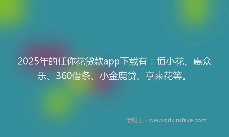 2025年的任你花贷款app下载有：恒小花、惠众乐、360借条、小金鹿贷、享来花等。
