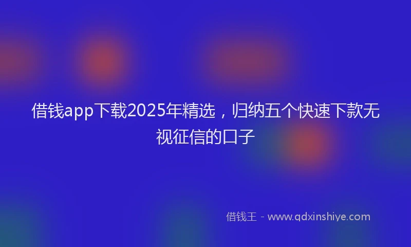 借钱app下载2025年精选，归纳五个快速下款无视征信的口子