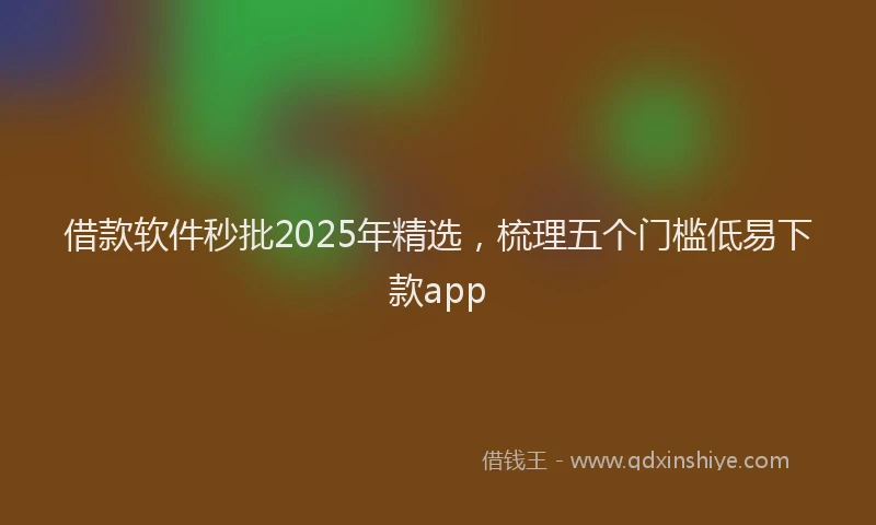 借款软件秒批2025年精选，梳理五个门槛低易下款app