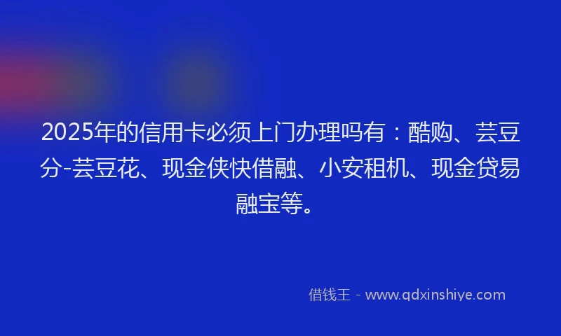 2025年的信用卡必须上门办理吗有：酷购、芸豆分-芸豆花、现金侠快借融、小安租机、现金贷易融宝等。