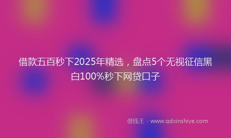 借款五百秒下2025年精选，盘点5个无视征信黑白100%秒下网贷口子
